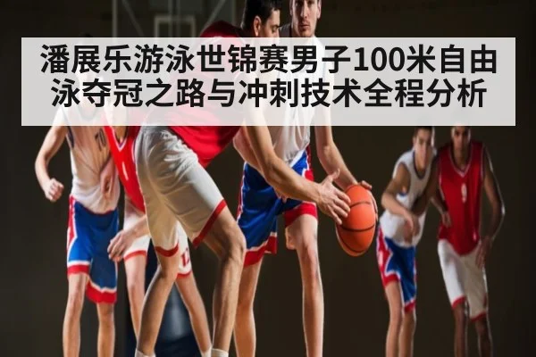 潘展乐游泳世锦赛男子100米自由泳夺冠之路与冲刺技术全程分析