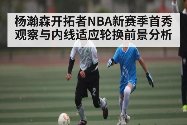 杨瀚森开拓者NBA新赛季首秀观察与内线适应轮换前景分析