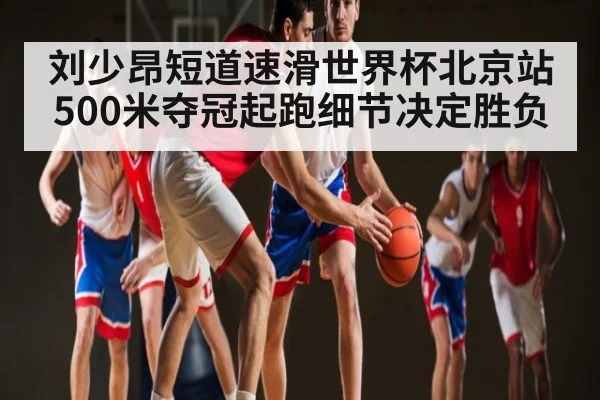 刘少昂短道速滑世界杯北京站500米夺冠起跑细节决定胜负（kaiyun.cn）